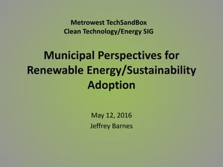 Municipal Perspectives for
Renewable Energy/Sustainability
Adoption
May 12, 2016
Jeffrey Barnes
Metrowest TechSandBox
Clean Technology/Energy SIG
 