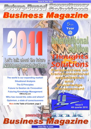 www.fbc-e.com
Issue 8, Dec 2010
Issue 8
4th quarter 2010
5th
Year
55thth
YearYear
The world is our expanding market!
Situational Analysis
The Q Principles
Futurer la Gestion de l’Innovation
Futuring Knowledge Management
KMfuturity.com
Who has moved the Jobs and where?
Optimism, a state of consciousness
More in the Table of Content, page 2
 