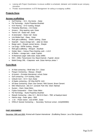 Page 2 of 3
 Liaising with Project Coordinators to ensure scaffold is scheduled, delivered and installed as per company
procedure
 Provide recommendations to ETS Management for selling or scrapping scaffold.
Projects Done
Access scaffolding
 Gulf Painting – G+4 , City Centre , Dubai
 Pal Technology - Hydra Properties,Abudhabi
 K.M. Painting - G+21 building, Sharjah
 Friendship Machinery – G+2 Dubai
 Amasco - Ship repairing work, Dubai
 Techno Lift – Dubai mall , Dubai
 Al ahamadiah – Dubai mall -Dubai
 Link Middle East - Dewa , Dubai
 Well gate scaffolding - Dnatia building , Dubai
 Gopinath - Eppco storage tank - Jebel ali, Dubai
 Berger paint – Sharjah cement factory , Sharjah
 Leo Engg – SNTIA building , Sharjah
 Well gate scaffolding – Minaport , Abudhabi
 Golden Neon – Various Place Hoarding work – U.A.E
 Al Redha – storage tank – vopak Fujairah
 Al Rostamani pagel- latifa tower, Dubai (44Mt)
 KEC – 400kv Transmission line, Rasal khaimah , Fujairah ,Ajman
 Belleli Energy SRL – Evaporator work ,Dubai Hamriya phase 1
Form Work
 Al Adal contracting – Mirdif villas G+1 , Dubai
 Penguin Contracting – Masque , Sharjah
 Al buriami – Emirates International school, Dubai
 Gulf contracting – G+4 building, Dubai
 Unibuild Cont – G+4 + Gym, Dubai
 Al Neefa contracting – 50 Villas MoPW, ULQ
 AP Bava Contracting -Client: Star Cement, RAK Cement, Binani Cement
 DSC Infrastructure –villa G+1 Jumeirah Park Villa Client: Nakheel
 System - Client: Dubai Metro
 Fujitha Coorporation - Client: Dubai Metro
 Pal Technology - Hydra Properties,Abudhabi
 Robodh Contracting – villas G+1 , Bld G+6 Client – TDIC at Saadiyat Island
 Harsha engg – Sever glass – RAK
 L & t - Power station , ULQ & RAK , Dubai
 IVRCL/Z General Contracting – Secondary Technical school , ULQ(20000M2)
PAST ASSIGNMENT
December 1998 and 2005: Worked with Eastern International (Scaffolding Division ) as a Site Supervisor.
 