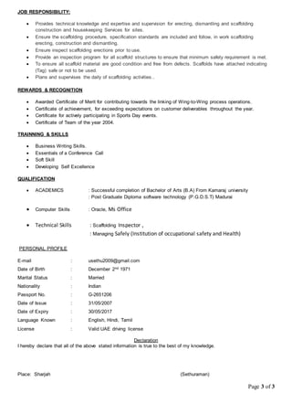 Page 3 of 3
JOB RESPONSIBILITY:
 Provides technical knowledge and expertise and supervision for erecting, dismantling and scaffolding
construction and housekeeping Services for sites.
 Ensure the scaffolding procedure, specification standards are included and follow, in work scaffolding
erecting, construction and dismantling.
 Ensure inspect scaffolding erections prior to use.
 Provide an inspection program for all scaffold structures to ensure that minimum safety requirement is met.
 To ensure all scaffold material are good condition and free from defects. Scaffolds have attached indicating
(Tag) safe or not to be used.
 Plans and supervises the daily of scaffolding activities..
REWARDS & RECOGNITION
 Awarded Certificate of Merit for contributing towards the linking of Wing-to-Wing process operations.
 Certificate of achievement, for exceeding expectations on customer deliverables throughout the year.
 Certificate for actively participating in Sports Day events.
 Certificate of Team of the year 2004.
TRAINNING & SKILLS
 Business Writing Skills.
 Essentials of a Conference Call
 Soft Skill
 Developing Self Excellence
QUALIFICATION
 ACADEMICS : Successful completion of Bachelor of Arts (B.A) From Kamaraj university
: Post Graduate Diploma software technology (P.G.D.S.T) Madurai
 Computer Skills : Oracle, Ms Office
 Technical Skills : Scaffolding Inspector ,
: Managing Safely (Institution of occupational safety and Health)
PERSONAL PROFILE
E-mail : usethu2009@gmail.com
Date of Birth : December 2nd 1971
Marital Status : Married
Nationality : Indian
Passport No. : G-2651206
Date of Issue : 31/05/2007
Date of Expiry : 30/05/2017
Language Known : English, Hindi, Tamil
License : Valid UAE driving license
Declaration
I hereby declare that all of the above stated information is true to the best of my knowledge.
Place: Sharjah (Sethuraman)
 