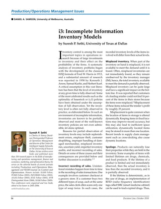 16	 Decision Line, October 2010
i3: Incomplete Information
Inventory Models
by Suresh P. Sethi, University of Texas at Dallas
I
nventory control is among the most
important topics in operations re-
search because of large investments
in inventory and their effect on the
profitability of the firms. A systematic
analysis of inventory problems began
with the development of the classical
EOQ formula of Ford W. Harris in 1913,
and a substantial amount of research
was reported in 1958 by Kenneth J.
Arrow, Samuel Karlin, and Herbert Scarf.
A critical assumption in this vast litera-
ture has been that the level of inventory
at any given time is fully observed. Some
of the most celebrated results such as the
optimality of basestock or (s,S) policies
have been obtained under the assump-
tion of full observation. Yet the inven-
tory level is often not fully observed in
practice, as elaborated below. In such an
environment of incomplete information,
inventories are known to be partially
observed and most of the well-known
inventory policies are not even admis-
sible, let alone optimal.
	 Reasons for partial observation of
inventory levels may include replenish-
ment errors, employee theft, customer
shoplifting, improper handling of dam-
aged merchandise, misplaced invento-
ries, uncertain yield, imperfect inventory
audits, and incorrect recording of sales.
Details on some of these causes and their
consequences are provided below and
further discussion is available.1-3
Incorrect recording of sales. Uninten-
tional mistakes happen from time to time
in the recording of sales transactions. One
example involves customer checkout at
a grocery store. If a customer buys two
different types of soup, each at the same
price, the sales clerk often scans only one
type of soup twice. In such cases, the
recorded inventory levels of the items in-
volved will differ from their actual levels.
Misplaced inventory. When part of the
inventory on hand is misplaced, it is not
available to meet the demand until it is
found. Often, misplaced inventories are
not immediately found, so they remain
unobserved by the inventory manager
(IM); hence, the total inventory available
to meet the demand is partially observed.
Misplaced inventory can be quite large
and have a significant impact on the bot-
tom line. It was reported that customers
of a leading retailer could not find 16 per-
cent of the items in their stores because
the items were misplaced.1 Misplacement
of these items reduced the retailer’s profit
by roughly 25 percent.
	 Misplacementisquitecommonwhen
the location of items in storage is altered
dynamically. Keeping items in fixed loca-
tions may improve record accuracy, but
this may also lead to inefficient space
utilization; dynamically located items
may be stored in more than one location.
Recent trends in supply chain manage-
ment such as cross-docking also cause
dynamic locations.
Spoilage. Products can naturally lose
their properties while they are held in the
inventory. Some examples of items with
limited lifetimes are drugs, chemicals,
and food products. If the lifetime of a
product is limited and not immediately
observed, then the actual inventory is
less than the recorded inventory, and it
is partially observed.
	 If the lifetime is deterministic, as in
the case of drugs, an implementation of
RFID (radio frequency identification)
tags called SMC (smart medicine cabinet)
can be used to track expired drugs. Thus,
Suresh P. Sethi
is Charles & Nancy David-
son Distinguished Professor
of Operations Management
and director of the Center for
Intelligent Supply Networks
at The University of Texas at
Dallas. He has written seven
books and published more
than 350 research papers in the fields of manufac-
turing and operations management, finance and
economics, marketing, and optimization theory. He
serves on the editorial boards of several journals
including Production and Operations Man-
agement and SIAM Journal on Control and
Optimization. Honors include: SIAM Fellow,
POMS Fellow (2005), INFORMS Fellow (2003),
AAAS Fellow (2003), IEEE Fellow (2001), IITB
Distinguished Alum (2008), SIAM Fellow (2009).
Two conferences were organized and two books
edited in his honor in 2005-2006.
sethi@utdallas.edu
Production/Operations Management Issues
n Daniel A. Samson, University of Melbourne, Australia
 