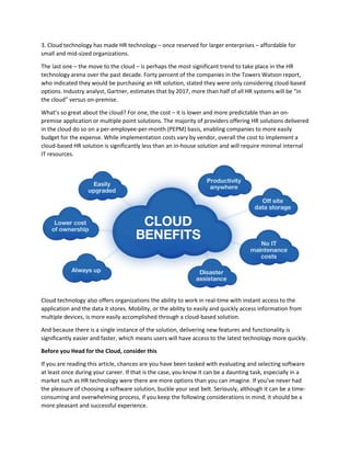 3. Cloud technology has made HR technology – once reserved for larger enterprises – affordable for
small and mid-sized organizations.
The last one – the move to the cloud – is perhaps the most significant trend to take place in the HR
technology arena over the past decade. Forty percent of the companies in the Towers Watson report,
who indicated they would be purchasing an HR solution, stated they were only considering cloud-based
options. Industry analyst, Gartner, estimates that by 2017, more than half of all HR systems will be “in
the cloud” versus on-premise.
What’s so great about the cloud? For one, the cost – it is lower and more predictable than an on-
premise application or multiple point solutions. The majority of providers offering HR solutions delivered
in the cloud do so on a per-employee-per-month (PEPM) basis, enabling companies to more easily
budget for the expense. While implementation costs vary by vendor, overall the cost to implement a
cloud-based HR solution is significantly less than an in-house solution and will require minimal internal
IT resources.
Cloud technology also offers organizations the ability to work in real-time with instant access to the
application and the data it stores. Mobility, or the ability to easily and quickly access information from
multiple devices, is more easily accomplished through a cloud-based solution.
And because there is a single instance of the solution, delivering new features and functionality is
significantly easier and faster, which means users will have access to the latest technology more quickly.
Before you Head for the Cloud, consider this
If you are reading this article, chances are you have been tasked with evaluating and selecting software
at least once during your career. If that is the case, you know it can be a daunting task, especially in a
market such as HR technology were there are more options than you can imagine. If you’ve never had
the pleasure of choosing a software solution, buckle your seat belt. Seriously, although it can be a time-
consuming and overwhelming process, if you keep the following considerations in mind, it should be a
more pleasant and successful experience.
 