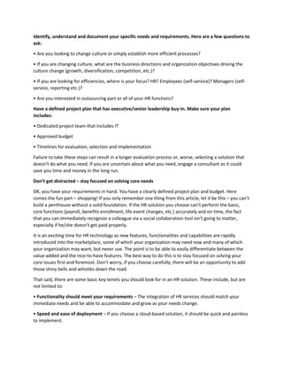 Identify, understand and document your specific needs and requirements. Here are a few questions to
ask:
• Are you looking to change culture or simply establish more efficient processes?
• If you are changing culture, what are the business directions and organization objectives driving the
culture change (growth, diversification, competition, etc.)?
• If you are looking for efficiencies, where is your focus? HR? Employees (self-service)? Managers (self-
service, reporting etc.)?
• Are you interested in outsourcing part or all of your HR functions?
Have a defined project plan that has executive/senior leadership buy-in. Make sure your plan
includes:
• Dedicated project team that includes IT
• Approved budget
• Timelines for evaluation, selection and implementation
Failure to take these steps can result in a longer evaluation process or, worse, selecting a solution that
doesn’t do what you need. If you are uncertain about what you need, engage a consultant as it could
save you time and money in the long run.
Don’t get distracted – stay focused on solving core needs
OK, you have your requirements in hand. You have a clearly defined project plan and budget. Here
comes the fun part – shopping! If you only remember one thing from this article, let it be this – you can’t
build a penthouse without a solid foundation. If the HR solution you choose can’t perform the basic,
core functions (payroll, benefits enrollment, life event changes, etc.) accurately and on time, the fact
that you can immediately recognize a colleague via a social collaboration tool isn’t going to matter,
especially if he/she doesn’t get paid properly.
It is an exciting time for HR technology as new features, functionalities and capabilities are rapidly
introduced into the marketplace, some of which your organization may need now and many of which
your organization may want, but never use. The point is to be able to easily differentiate between the
value-added and the nice-to-have features. The best way to do this is to stay focused on solving your
core issues first and foremost. Don’t worry, if you choose carefully, there will be an opportunity to add
those shiny bells and whistles down the road.
That said, there are some basic key tenets you should look for in an HR solution. These include, but are
not limited to:
• Functionality should meet your requirements – The integration of HR services should match your
immediate needs and be able to accommodate and grow as your needs change.
• Speed and ease of deployment – If you choose a cloud-based solution, it should be quick and painless
to implement.
 