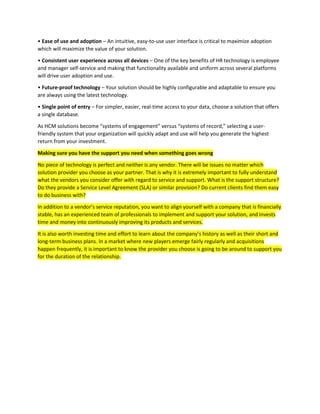 • Ease of use and adoption – An intuitive, easy-to-use user interface is critical to maximize adoption
which will maximize the value of your solution.
• Consistent user experience across all devices – One of the key benefits of HR technology is employee
and manager self-service and making that functionality available and uniform across several platforms
will drive user adoption and use.
• Future-proof technology – Your solution should be highly configurable and adaptable to ensure you
are always using the latest technology.
• Single point of entry – For simpler, easier, real-time access to your data, choose a solution that offers
a single database.
As HCM solutions become “systems of engagement” versus “systems of record,” selecting a user-
friendly system that your organization will quickly adapt and use will help you generate the highest
return from your investment.
Making sure you have the support you need when something goes wrong
No piece of technology is perfect and neither is any vendor. There will be issues no matter which
solution provider you choose as your partner. That is why it is extremely important to fully understand
what the vendors you consider offer with regard to service and support. What is the support structure?
Do they provide a Service Level Agreement (SLA) or similar provision? Do current clients find them easy
to do business with?
In addition to a vendor’s service reputation, you want to align yourself with a company that is financially
stable, has an experienced team of professionals to implement and support your solution, and invests
time and money into continuously improving its products and services.
It is also worth investing time and effort to learn about the company’s history as well as their short and
long-term business plans. In a market where new players emerge fairly regularly and acquisitions
happen frequently, it is important to know the provider you choose is going to be around to support you
for the duration of the relationship.
 