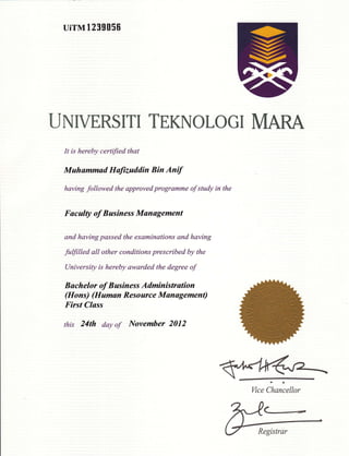 uirMl239056
UNIVERSITI TEKNOLOGI MARA
It is hereby certified that
Muhammad Haftzuddin Bin Anif
having followed the approved programme of stutdy in the
Faculty of Business Management
and having passed the examinations and having
fuffiUed all other conditions prescribed by the
University is hereby awarded the degree of
B ach elor of B usiness Administration
(Hons) (Human Resource Management)
First Class
this 24th day of November 2012
Wce Chancellor
 