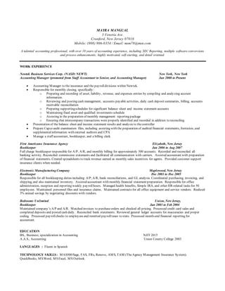 MAYRA MANGUAL
3 Venetia Ave.
Cranford, New Jersey 07016
Mobile: (908) 906-8354 / Email: msm78@msn.com
A talented accounting professional, with over 10 years of accounting experience, including SEC Reporting, multiple software conversions
and process enhancements; highly motivated, self-starting, and detail oriented.
WORK EXPERIENCE
Newtek Business Services Corp. (NASD: NEWT) New York, New York
Accounting Manager (promoted from Staff Accountant to Senior, and Accounting Manager) Jan 2008 to Present
 Accounting Manager to the insurance and the payrolldivisions within Newtek.
 Responsible for monthly closing, specifically:
o Preparing and recording of asset, liability, revenue, and expenses entries by compiling and analyzing account
information.
o Reviewing and posting cash management, accounts payable activities, daily cash deposit summaries, billing, accounts
receivable reconciliation
o Preparing supportingschedules for significant balance sheet and income statement accounts
o Maintaining fixed asset and qualified investments schedule
o Assisting in the preparation of monthly management reporting package
o Ensuring that intercompany transactions were properly identified and recorded in addition to reconciling
 Presentation of the balance sheet and income statement results and analysis to thecontroller
 Prepare Capco audit examination files, including assisting with the preparation of audited financial statements, footnotes, and
supplementalinformation with external auditors and CPA
 Manage a staff accountant, bookkeeper, and a billing clerk
First Americano Insurance Agency Elizabeth, New Jersey
Bookkeeper Jan 2006 to Aug 2007
Full charge bookkeeper responsible for A/P, A/R, and monthly billing for approximately 500 accounts. Recorded and reconciled all
banking activity. Reconciled commission statements and facilitated all communication with carriers. Assisted accountant with preparation
of financial statements. Created spreadsheets to track revenue earned as monthly sales incentives for agents. Provided customer support
insurance clients when needed.
Electronic Manufacturing Company Maplewood, New Jersey
Bookkeeper Dec 2003 to Dec 2005
Responsible for all bookkeeping duties including A/P, A/R, bank reconciliations, and GL analysis. Coordinated purchasing, invoicing, and
shipping, and also maintained inventory. Assisted accountant with monthly financial statement preparation. Responsible for office
administration, reception and reporting weekly payrollhours. Managed health benefits, Simple IRA, and other HR-related tasks for 50
employees. Maintained personnel files and insurance claims. Maintained contracts for all office equipment and service vendors. Realized
3% annual savings by negotiating discounts with vendors.
Bedrooms Unlimited Union, New Jersey,
Bookkeeper Jan 2003 to Feb 2004
Maintained company’s A/P and A/R. Matched invoices to purchaseorders and checked all pricing. Processed credit card sales and
completed deposits and posted cash daily. Reconciled bank statements. Reviewed general ledger accounts for inaccuracies and proper
coding. Processed payrollchecks to employees and remitted payrolltaxes to state. Processed month-end financial reporting for
accountant.
EDUCATION
BS., Business; specialization in Accounting NJIT 2015
A.A.S., Accounting Union County College 2003
LANGUAGES : Fluent in Spanish
TECHNOLOGY SKILLS: MAS500/Sage, FAS, FRx, Renovo, AMS, TAM (TheAgency Management Insurance System).
QuickBooks, MSWord, MSExcel, MS Outlook.
 