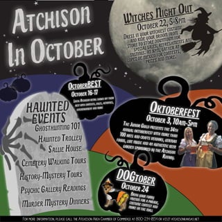 Witches Night Out
DOGtober
Oktoberfest
In October
Atchison
HAUNTED
Haunted Trolley
Sallie House
Murder Mystery Dinners
Psychic Gallery Readings
History-Mystery Tours
Ghosthunting 101
Cemetery Walking Tours
EVENTS
October 22,5-8pm
Dress in your witchiest costume
and ride your broom from
store to store downtown for
special sales,refreshments and
tastings.at 8pm,gather at
lopez de mexico for contests,
prizes and more.!
For more information, please call the Atchison Area Chamber of Commerce at 800-234-1854 or visit atchisonkansas.net
October 24Bring your furryfriends for a parade,costume contest andmore on the mall
The Junior Guild presents the 34thannual oktoberfest with more than100arts and crafts vendors,germanfoods,live music and an authentic beergarden sponsored by the Atchison
Rotary.
October 3,10am-5pm
OctoberBEST
October 16-17
Local Atchison retail shows off their
best with contests,sales,activities,
entertainment and more
 
