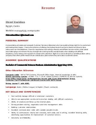 Resume
Shiref Ezeldien
Egypt, Cairo
Mobile:01279548359,01065079780
Shireefezeldien1@hotmail.com
PERSONAL SUMMARY
A presentable, articulate and energetic Customer Service professional who loves getting things right for my customers
and making them happy. I have a long history of offering the highest level of service to clients both face to face,
online and over the telephone. I have an experience of providing a friendly and efficient service within a fast paced
and challenging environment. My key strengths lie in being tactful and diplomatic when dealing with difficult
situations, and in being a strong point of contact with customers. Right now I am looking for a suitable position with a
company that offers performance-driven individuals a place where they can build a successful career.
ACADEMIC QUALIFICATIONS
Bachelor of Commercial Sciences Business Administration Egypt May 2004.
Other Education &Courses
Computer skills: SAP & TKP Systems, Microsoft Office Apps, internet knowledge & skills.
Hotels operating system: (Fidelio 7.13, 7.14) & (Opera System) (COMSYS) & (Micros system).
Front Office Supervision & Management Course with Coral International Group.
Course with RAYA Group.Customer Care Professional advanced
Diving course** with ADIC.
& English (Fluent command).Arabic (Mother tongue)Language
KEY SKILLS AND COMPETENCIES
 Can tactfully manage difficult or emotional customers.
 Able to use appropriate words and tone when dealing with difficult customers.
 Ability of creation and follow up the internal plans.
 Strong problem solving, negotiation and time management skills.
 Building customer relationships.
 Excellent communication skills with variable people's levels.
 Ability to communicate clearly and concisely, both orally and in writing, excellent listening skills,
identifying opportunities for improvement of customer service.
 Autonomy and Reliability.
 