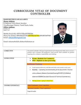 CURRICULUM VITAE OF DOCUMENT
CONTROLLER
RAHUMUTHULLAH.ALLABUX
House Address
5, Sakkarai VaVa Street, Savakisi
Virudhunagar District, Tamil Nadu, India.
Office Address
P.O.Box-159
Dubai; UAE
Mobile No:(UAE): 0557117026,0527905266
Phone No (India): 00914562227184,00919843367564,00918870497949
Email: rahumuthfa@gmail.com
Email: rahumuthullah.allabux@alfuttaim.ae
1.OBJECTIVE Document Controller with good organizational and interpersonal skills, keen to secure a
position with a dynamic and progressive career growth. Ideal candidate for position
requiring drive, initiative, responsibility and challenge.
2.EDUCATION • B.com., Bachelor for Commerce
• DTP - Diploma in data processing
Additional Training:
• Could operate effectively with Microsoft office tools namely word, excel,
• Aconex: - Uploading and downloading all the documents in Aconex
online software (Material Submittal/Drawing/RFI/RFC/CVI/Method
statement/O&MM/Calculation/General & Technical Submittal etc.)
• Driving License – going on (Final Test )
3.WORK EXPERIENCE Project Coordinator 4 Years’ experience
Document Controller 5 Year’s experiences
Scope of works-
 