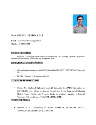 NAVANEETH KRISHNA M.S
Email : navaneethkrishnanavi@gmail.com
Mobile: +91-9745766753
CAREER OBJECTIVE:
To pursue a challenging career in electronics engineering field, by being a part of a progressive
organization that can help me to exploit my development skills.
EDUCATIONAL QUALIFICATIONS:
• Diploma in electronics engineering(SREE RAMA GOVERNMENT POLYTECHNIC Triprayar )
2014
• THSSLC (Technical H.S. kothaparambu)2010
TECHNICAL QUALIFICATION:
• Obtained Post Graduated Diploma in Industrial Automation from SMEC Automation, (an
ISO 9001:2008 global solution provider and the Authorized System Integrator of Schneider
Electric, France) Cochin, with 3 months hands on practical experience in Industrial
Automation Tools specializing in PLC,SCADA,HMI and VFD.
TECHNICAL SKILLS
• Expertise in PLC Programing of ALLEN BRADLEY, SCHNEIDIR TWIDO,
OMRON,DELTA,SIEMENS,GE-FANUC,ABB.
 