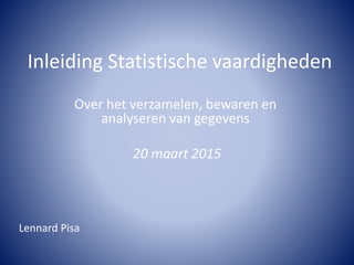 Inleiding Statistische vaardigheden
Over het verzamelen, bewaren en
analyseren van gegevens
20 maart 2015
Lennard Pisa
 