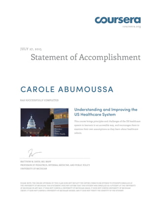 coursera.org
Statement of Accomplishment
JULY 27, 2015
CAROLE ABUMOUSSA
HAS SUCCESSFULLY COMPLETED
Understanding and Improving the
US Healthcare System
This course brings principles and challenges of the US healthcare
system to learners in an accessible way, and encourages them to
examine their own assumptions as they learn about healthcare
reform.
MATTHEW M. DAVIS, MD, MAPP
PROFESSOR OF PEDIATRICS, INTERNAL MEDICINE, AND PUBLIC POLICY
UNIVERSITY OF MICHIGAN
PLEASE NOTE: THE ONLINE OFFERING OF THIS CLASS DOES NOT REFLECT THE ENTIRE CURRICULUM OFFERED TO STUDENTS ENROLLED AT
THE UNIVERSITY OF MICHIGAN. THIS STATEMENT DOES NOT AFFIRM THAT THIS STUDENT WAS ENROLLED AS A STUDENT AT THE UNIVERSITY
OF MICHIGAN IN ANY WAY. IT DOES NOT CONFER A UNIVERSITY OF MICHIGAN GRADE; IT DOES NOT CONFER UNIVERSITY OF MICHIGAN
CREDIT; IT DOES NOT CONFER A UNIVERSITY OF MICHIGAN DEGREE; AND IT DOES NOT VERIFY THE IDENTITY OF THE STUDENT.
 