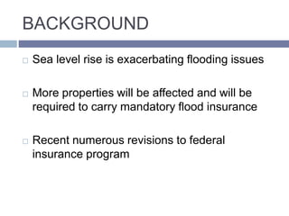 BACKGROUND
 Sea level rise is exacerbating flooding issues
 More properties will be affected and will be
required to carry mandatory flood insurance
 Recent numerous revisions to federal
insurance program
 