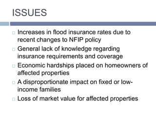 ISSUES
 Increases in flood insurance rates due to
recent changes to NFIP policy
 General lack of knowledge regarding
insurance requirements and coverage
 Economic hardships placed on homeowners of
affected properties
 A disproportionate impact on fixed or low-
income families
 Loss of market value for affected properties
 
