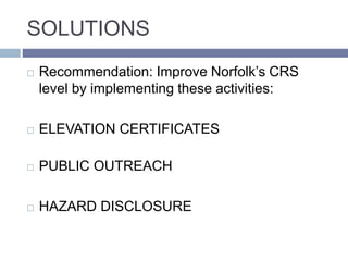 SOLUTIONS
 Recommendation: Improve Norfolk’s CRS
level by implementing these activities:
 ELEVATION CERTIFICATES
 PUBLIC OUTREACH
 HAZARD DISCLOSURE
 