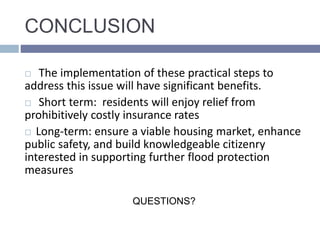 CONCLUSION
 The implementation of these practical steps to
address this issue will have significant benefits.
 Short term: residents will enjoy relief from
prohibitively costly insurance rates
 Long-term: ensure a viable housing market, enhance
public safety, and build knowledgeable citizenry
interested in supporting further flood protection
measures
QUESTIONS?
 