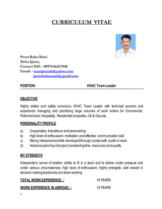 1
CURRICULUM VITAE
Prem Babu Mani
Doha Qatar,
Contact NO: - 00974 66267848
Email: - manipremb@yahoo.com
prembabumani@gmail.com
POSITION: HVAC Team Leader
OBJECTIVE
Highly skilled and safety conscious HVAC Team Leader with technical acumen and
experience managing and prioritizing large volumes of work orders for Commercial,
Petrochemical, Hospitality, Residential properties,Oil & Gas etc.
PERSONALITY PROFILE
a) Cooperative, Industrious and persevering.
b) High level of enthusiasm,motivation and effective communication skill.
c) Strong interpersonalskills developed through contactwith public in work.
d) Advance planning ofprojectconsidering time, resources and quality.
MY STRENGTH
Independent, sense of realism, ability to fit in a team and to deliver under pressure and
under various circumstances, high level of enthusiasm, highly energetic, well versed in
decision making leadership and team working
TOTAL WORKEXPERIENCE: - 16 YEARS
WORK EXPERIENCE IN ABROAD: - 12 YEARS
 