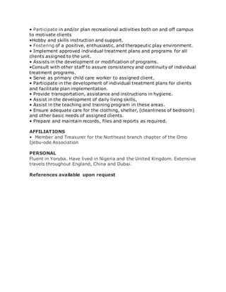 • Participate in and/or plan recreational activities both on and off campus
to motivate clients
•Hobby and skills instruction and support.
• Fostering of a positive, enthusiastic, and therapeutic play environment.
• Implement approved individual treatment plans and programs for all
clients assigned to the unit.
• Assists in the development or modification of programs.
•Consult with other staff to assure consistency and continuity of individual
treatment programs.
• Serve as primary child care worker to assigned client.
• Participate in the development of individual treatment plans for clients
and facilitate plan implementation.
• Provide transportation, assistance and instructions in hygiene.
• Assist in the development of daily living skills,
• Assist in the teaching and training program in these areas.
• Ensure adequate care for the clothing, shelter, (cleanliness of bedroom)
and other basic needs of assigned clients.
• Prepare and maintain records, files and reports as required.
AFFILIATIONS
• Member and Treasurer for the Northeast branch chapter of the Omo
Ijebu-ode Association
PERSONAL
Fluent in Yoruba. Have lived in Nigeria and the United Kingdom. Extensive
travels throughout England, China and Dubai.
References available upon request
 