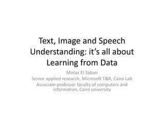 Text, Image and Speech
Understanding: it’s all about
Learning from Data
Motaz El Saban
Senior applied research, Microsoft T&R, Cairo Lab
Associate professor faculty of computers and
information, Cairo university
 