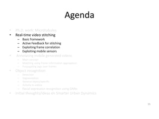 Agenda
• Ph.D. work: Microtubules
• Real-time video stitching
– Basic framework
– Active Feedback for stitching
– Exploiting frame correlation
– Exploiting mobile sensors
• Annotating mobile generated videos
– Main concept
– Matching using frame information aggregation
– Propagating tags over frames
• Object recognition
– Detection
– Segmentation
– General object/specific
– Activity in videos
– Facial expression recognition using DNNs
• Initial thoughts/Ideas on Smarter Urban Dynamics
15
 