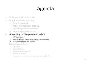 Agenda
• Ph.D. work: Microtubules
• Real-time video stitching
– Basic framework
– Active Feedback for stitching
– Exploiting frame correlation
– Exploiting mobile sensors
• Annotating mobile generated videos
– Main concept
– Matching using frame information aggregation
– Propagating tags over frames
• Object recognition
– Detection
– Segmentation
– General object/specific
– Activity in videos
– Facial expression recognition using DNNs
25
 