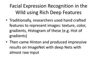 Facial Expression Recognition in the
Wild using Rich Deep Features
• Traditionally, researchers used hand crafted
features to represent images: texture, color,
gradients, Histogram of these (e.g. Hist of
gradients)
• Then came Hinton and produced impressive
results on ImageNet with deep Nets with
almost raw input
 