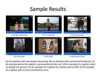 Sample Results
(a) An example with two people interacting. (b) An example with a prominent landmark. (c)
An example where the caption is personalized to the user. (d) An example of a caption when
no people are present. (e) An example of a caption for a photo with no GPS. (f) An example
of a caption with a scene classification error.
 