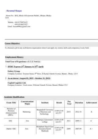 Career Objective:
To obtained a job in any well-known organization where I can apply my creative skills and competency in any field.
Employment History:
Total Year of Experience : 0.3.5 Year(s)
1. DTDC Express (3rd January to 15th April)
Galaxy Group
Company Location : Erectors house, 8th floor, 18 Kemal Ataturk Avenue, Banani , Dhaka -1213
2. As an intern ( August 01, 2015 – October 31, 2015)
Capital Logistics Ltd.
Company Location : Awal centar, 34 kemal Ataturk Avenue, Banani, Dhaka-1213
Academic Qualification:
Exam Title
Concentration/
Major
Institute Result
Pas.
Year
Duration Achievement
Bachelor of
Business
Administration
(BBA)
Marketing
Bangladesh University
of Business and
Technology
CGPA:3.86
out of 4
2015 2012-16 A
HSC Arts
Adamjee Cantonment
collage
CGPA:4.80
out of 5
2011 2009-11 A
Dakhil / SSC Arts
Mohakhali Darul Ulum
Hossainia Kamil
Madrasah
CGPA:5.00
out of 5
2009 2007-09 A +
Ikramul Haque
House No.: B/02, Block: B Extension Pallabi , Mirpur, Dhaka-
1216
Mobile: +88 01770975632
+88 01914621922
Email: ikram098k@gmail.com
 