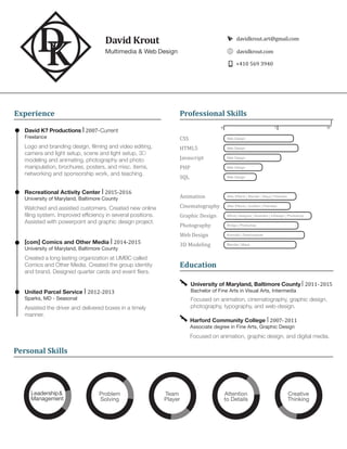 Multimedia & Web Design
[com] Comics and Other Media | 2014-2015
University of Maryland, Baltimore County
Created a long lasting organization at UMBC called
Comics and Other Media. Created the group identity
and brand. Designed quarter cards and event fliers.
University of Maryland, Baltimore County | 2011-2015
Bachelor of Fine Arts in Visual Arts, Intermedia
Focused on animation, cinematography, graphic design,
photography, typography, and web-design.
David Krout davidkrout.art@gmail.com
+410 569 3940
davidkrout.com
CSS		 Web Design
HTML5	 	 Web Design
Javascript	 Web Design
PHP		 Web Design
SQL	 	 Web Design
Animation	 After Effects | Blender | Maya | Premiere
Cinematography	 After Effects | Audition | Premiere
Graphic Design	 Affinity Designer | Illustrator | InDesign | Photoshop
Photography	 Bridge | Photoshop
Web Design	 Komodo | Dreamweaver
3D Modeling	 Blender | Maya
Education
Experience
Harford Community College | 2007-2011
Associate degree in Fine Arts, Graphic Design
Focused on animation, graphic design, and digital media.
David K? Productions | 2007-Current
Freelance
Logo and branding design, filming and video editing,
camera and light setup, scene and light setup, 3D
modeling and animating, photography and photo
manipulation, brochures, posters, and misc. items,
networking and sponsorship work, and teaching.
Recreational Activity Center | 2015-2016
University of Maryland, Baltimore County
Watched and assisted customers. Created new online
filing system. Improved efficiency in several positions.
Assisted with powerpoint and graphic design project.
United Parcel Service | 2012-2013
Sparks, MD - Seasonal
Assisted the driver and delivered boxes in a timely
manner.
Professional Skills
1050
Personal Skills
Leadership&
Management
Problem
Solving
Team
Player
Attention
to Details
Creative
Thinking
 