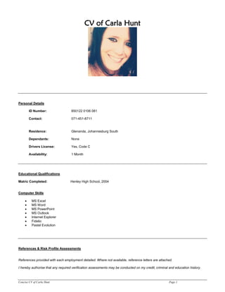 Concise CV of Carla Hunt Page 1
CV of Carla Hunt
Personal Details
ID Number: 850122 0106 081
Contact: 071-451-8711
Residence: Glenanda, Johannesburg South
Dependants: None
Drivers License: Yes, Code C
Availability: 1 Month
Educational Qualifications
Matric Completed: Henley High School, 2004
Computer Skills
 MS Excel
 MS Word
 MS PowerPoint
 MS Outlook
 Internet Explorer
 Fidelio
 Pastel Evolution
References & Risk Profile Assessments
References provided with each employment detailed. Where not available, reference letters are attached.
I hereby authorise that any required verification assessments may be conducted on my credit, criminal and education history.
 