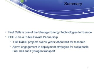Summary




• Fuel Cells is one of the Strategic Energy Technologies for Europe
• FCH JU is a Public Private Partnership
   • 1 B€ R&DD projects over 6 years; about half for research
   • Active engagement in deployment strategies for sustainable
     Fuel Cell and Hydrogen transport




                                                                14
 