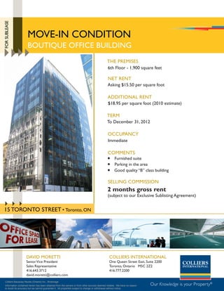 FOR SUBLEASE




                       mOVE-iN cONDiTiON
                       BOUTiQUE OFFicE BUiLDiNG
                                                                                              THE PREmiSES
                                                                                              6th Floor - 1,900 square feet

                                                                                              NET RENT
                                                                                              Asking $15.50 per square foot

                                                                                              ADDiTiONAL RENT
                                                                                              $18.95 per square foot (2010 estimate)

                                                                                              TERm
                                                                                              To December 31, 2012

                                                                                              OccUPANcy
                                                                                               immediate

                                                                                              cOmmENTS
                                                                                               Furnished suite
                                                                                               Parking in the area
                                                                                               Good quality “B” class building

                                                                                               SELLiNG cOmmiSSiON
                                                                                              2 months gross rent
                                                                                              (subject to our Exclusive Sublisting Agreement)


15 TORONTO STREET • Toronto, ON




                      DAViD mORETTi                                                             cOLLiERS iNTERNATiONAL
                      Senior Vice President                                                     One Queen Street East, Suite 2200
                      Sales Representative                                                      Toronto, Ontario m5c 2Z2
                      416.643.3712                                                              416.777.2200
                      david.moretti@colliers.com
  Colliers Macaulay Nicolls (Ontario) Inc., Brokerage
  Information contained herein has been obtained from the owners or from other sources deemed reliable. We have no reason   Our Knowledge is your Property®
  to doubt its accuracy but we cannot guarantee it. All properties subject to change or withdrawal without notice.
 