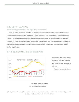K1t Capital is an Appointed Representative of Linear Investments Limited, which is Authorised and Regulated by
the Financial Conduct Authority (FCA) FRN: 537389
Produced 06 september 2016
ABOUT K1TCAPITAL
The team, key partnerships and regulatory environment
Based in London, K1T Capital Limited as an Alternative Investment Manager that manages the K1T Capital
Quant Fund 1 SP The fund itself is listed in the Cayman Islands. Our fund administrator is Apex Fund Services
London. Our management team includes Simon Wajcenberg CEO (former E&Y Entrepreneur of the year), Ben
Heaton (CIO), David Furse-Roberts FCA (CTO) and Peter Coveney FCA (CFO). K1t’s advisory board is made up of
Craig Morgan (ex Morgan Stanley), James Hogbin (ex Royal Bank of Scotland) and Kapil Khandelwal (MD of
EquNev Capital India).
K1T’S PERFORMANCE VS THE SP500
The yellow line in the chart to
the left shows the cumulative
performance of K1T since launch
on July 21st
2015, and compares
with the SP500 over same period
(red line).
These are compound returns.
 