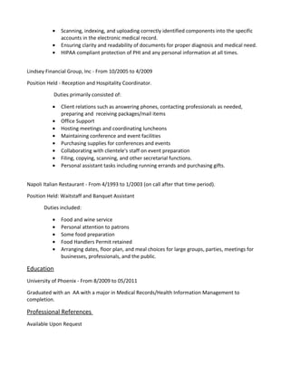 • Scanning, indexing, and uploading correctly identified components into the specific
accounts in the electronic medical record.
• Ensuring clarity and readability of documents for proper diagnosis and medical need.
• HIPAA compliant protection of PHI and any personal information at all times.
Lindsey Financial Group, Inc - From 10/2005 to 4/2009
Position Held - Reception and Hospitality Coordinator.
Duties primarily consisted of:
• Client relations such as answering phones, contacting professionals as needed,
preparing and receiving packages/mail items
• Office Support
• Hosting meetings and coordinating luncheons
• Maintaining conference and event facilities
• Purchasing supplies for conferences and events
• Collaborating with clientele's staff on event preparation
• Filing, copying, scanning, and other secretarial functions.
• Personal assistant tasks including running errands and purchasing gifts.
Napoli Italian Restaurant - From 4/1993 to 1/2003 (on call after that time period).
Position Held: Waitstaff and Banquet Assistant
Duties included:
• Food and wine service
• Personal attention to patrons
• Some food preparation
• Food Handlers Permit retained
• Arranging dates, floor plan, and meal choices for large groups, parties, meetings for
businesses, professionals, and the public.
Education
University of Phoenix - From 8/2009 to 05/2011
Graduated with an AA with a major in Medical Records/Health Information Management to
completion.
Professional References
Available Upon Request
 