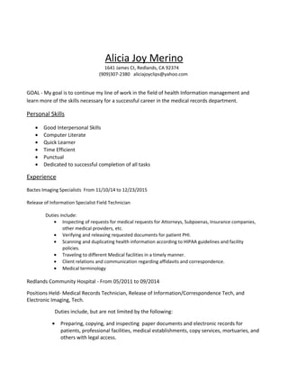 Alicia Joy Merino
1641 James Ct, Redlands, CA 92374
(909)307-2380 aliciajoyclips@yahoo.com
GOAL - My goal is to continue my line of work in the field of health Information management and
learn more of the skills necessary for a successful career in the medical records department.
Personal Skills
• Good Interpersonal Skills
• Computer Literate
• Quick Learner
• Time Efficient
• Punctual
• Dedicated to successful completion of all tasks
Experience
Bactes Imaging Specialists From 11/10/14 to 12/23/2015
Release of Information Specialist Field Technician
Duties include:
• Inspecting of requests for medical requests for Attorneys, Subpoenas, Insurance companies,
other medical providers, etc.
• Verifying and releasing requested documents for patient PHI.
• Scanning and duplicating health information according to HIPAA guidelines and facility
policies.
• Traveling to different Medical facilities in a timely manner.
• Client relations and communication regarding affidavits and correspondence.
• Medical terminology
Redlands Community Hospital - From 05/2011 to 09/2014
Positions Held- Medical Records Technician, Release of Information/Correspondence Tech, and
Electronic Imaging, Tech.
Duties include, but are not limited by the following:
• Preparing, copying, and inspecting paper documents and electronic records for
patients, professional facilities, medical establishments, copy services, mortuaries, and
others with legal access.
 