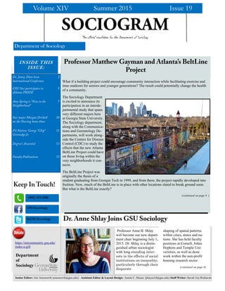 Senior Editor: Jim Ainsworth (ainsworth@gsu.edu) Assistant Editor & Layout Design: Jamie C. Hayes (jhayes14@gsu.edu) Staff Writer: Sarah Joy Richards
The official newsletter for the Department of Sociology
What if a building project could encourage community interaction while facilitating exercise and
time outdoors for seniors and younger generations? The result could potentially change the health
of a community.
The Sociology Department
is excited to announce its
participation in an interde-
partmental study that spans
very different majors here
at Georgia State University.
The Sociology department,
along with the Communica-
tions and Gerontology De-
partments, will work along-
side the Centers for Disease
Control (CDC) to study the
effects that the new Atlanta
BeltLine Project could have
on those living within the
very neighborhoods it con-
nects.
The BeltLine Project was
originally the thesis of a
student graduating from Georgia Tech in 1999, and from there, the project rapidly developed into
fruition. Now, much of the BeltLine is in place with other locations slated to break ground soon.
But what is the BeltLine exactly?
(continued on page 8 )
Professor Matthew Gayman and Atlanta’s BeltLine
Project
Volume XIV Summer 2015 Issue 19
@GSUSociology
GSUSociology
Keep In Touch!
Department of Sociology
Dr. Anne Shlay Joins GSU Sociology
shaping of spatial patterns
within cities, states and na-
tions. She has held faculty
positions at Cornell, Johns
Hopkins and Temple Uni-
versities, as well as done
work within the non-profit
housing research sector.
(continued on page 8)
Professor Anne B. Shlay
will become our new depart-
ment chair beginning July 1,
2015. Dr. Shlay is a distin-
guished urban sociologist
with long standing inter-
ests in the effects of social
institutions on inequality,
particularly through their
disparate
INSIDE THIS
ISSUE:
Dr. Jenny Zhan hosts
International Conference
2
GSU Soci participates in
Atlanta PRIDE
5
Amy Spring is “New to the
Neighborhood”
7
Soci major Morgan Driskell
on the Nursing home blues
10
Fit Nation: George “Chip”
Greenidge Jr.
11
Degree’s Awarded 13
Faculty Publications 15
https://netcommunity.gsu.edu/
make-a-gift
Department
of
Sociology
(404) 413-6500
SOCIOGRAM
 
