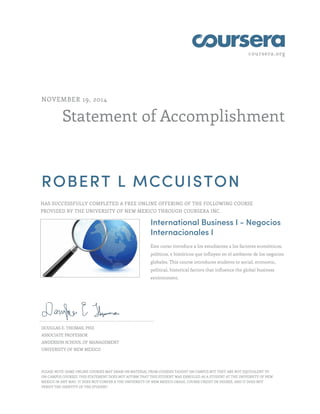 coursera.org
Statement of Accomplishment
NOVEMBER 19, 2014
ROBERT L MCCUISTON
HAS SUCCESSFULLY COMPLETED A FREE ONLINE OFFERING OF THE FOLLOWING COURSE
PROVIDED BY THE UNIVERSITY OF NEW MEXICO THROUGH COURSERA INC.
International Business I - Negocios
Internacionales I
Este curso introduce a los estudiantes a los factores económicos,
políticos, e históricos que influyen en el ambiente de los negocios
globales. This course introduces students to social, economic,
political, historical factors that influence the global business
environment.
DOUGLAS E. THOMAS, PHD
ASSOCIATE PROFESSOR
ANDERSON SCHOOL OF MANAGEMENT
UNIVERSITY OF NEW MEXICO
PLEASE NOTE: SOME ONLINE COURSES MAY DRAW ON MATERIAL FROM COURSES TAUGHT ON CAMPUS BUT THEY ARE NOT EQUIVALENT TO
ON-CAMPUS COURSES. THIS STATEMENT DOES NOT AFFIRM THAT THIS STUDENT WAS ENROLLED AS A STUDENT AT THE UNIVERSITY OF NEW
MEXICO IN ANY WAY. IT DOES NOT CONFER A THE UNIVERSITY OF NEW MEXICO GRADE, COURSE CREDIT OR DEGREE, AND IT DOES NOT
VERIFY THE IDENTITY OF THE STUDENT.
 