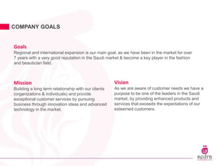 COMPANY GOALS
Goals
Regional and international expansion is our main goal, as we have been in the market for over
7 years with a very good reputation in the Saudi market & become a key player in the fashion
and beautician field.
Mission
Building a long term relationship with our clients
(organizations & individuals) and provide
exceptional customer services by pursuing
business through innovation ideas and advanced
technology in the market.
Vision
As we are aware of customer needs we have a
purpose to be one of the leaders in the Saudi
market, by providing enhanced products and
services that exceeds the expectations of our
esteemed customers.
 