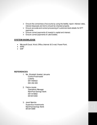 3
 Ensure the correctness of accounts by using the liability report. Interest rates,
interest disposals and terms should be checked properly.
 Ensure accurate and correct processing of customers bank details for EFT
payments.
 Ensure correct payments of investor’s capital and interest.
 Ensure correct payments of Late Estates.
SYSTEM KNOWLEDGE
 Microsoft Excel, Word, Office, Internet & E-mail, Power Point.
 WRE
 SAP
REFERENCES
1. Ms. Elizabeth (koekie) Januarie
Control Postmaster
Lüderitz
0811494422
063 202 200
2. Felicia Jooste
Operations Manager
NamPost Savings Bank
0811419952
0612013350
3. Janet Njembo
Supervisor Investments
NamPost Savings Bank
0612013089
 