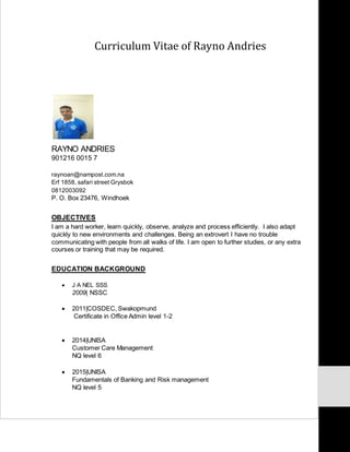 Curriculum Vitae of Rayno Andries
RAYNO ANDRIES
901216 0015 7
raynoan@nampost.com.na
Erf 1858, safari street Grysbok
0812003092
P. O. Box 23476, Windhoek
OBJECTIVES
I am a hard worker, learn quickly, observe, analyze and process efficiently. I also adapt
quickly to new environments and challenges. Being an extrovert I have no trouble
communicating with people from all walks of life. I am open to further studies, or any extra
courses or training that may be required.
EDUCATION BACKGROUND
 J A NEL SSS
2009| NSSC
 2011|COSDEC, Swakopmund
Certificate in Office Admin level 1-2
 2014|UNISA
Customer Care Management
NQ level 6
 2015|UNISA
Fundamentals of Banking and Risk management
NQ level 5
 