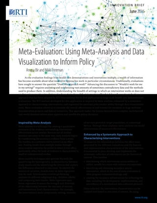 www.rti.org
June 2016
I N N O VAT I O N B R I E F
www.rti.org
Meta-Evaluation: Using Meta-Analysis and Data
Visualization to Inform Policy
Inspired by Meta-Analysis
Meta-analysis is a technique for creating a quantitative
summary of the evidence surrounding intervention
effectiveness across studies. Because not all studies
measure outcomes in the same way, meta-analysis begins
by transforming the summary evidence from a study,
the result(s), to a common metric known as an effect
size. Pooling results from multiple studies through
meta-analysis improves the power to detect a true effect,
particularly when the body of evidence is characterized by
small or underpowered studies.
Meta-analytic techniques also provide the tools for
quantifying the heterogeneity, or dissimilarity, between
study results and for identifying the drivers that explain
the differences observed in outcomes. To identify the
sources of variation, stratification or meta-regression
may be used. Stratification involves performing
analyses on different subgroups (e.g., children, adults)
and comparing their results. Meta-regression uses
linear regression to assess the strength and direction
of the relationship between the outcome of interest
and intervention-level characteristics—for example,
the intervention’s main components, setting, intensity
of services provided, target population, or contextual
factors. Through these analyses, meta-analysis can model
determinants of measured effectiveness.
Enhanced by a Systematic Approach to 	
Characterizing Interventions
To examine the relationships between the effect sizes
generated by the different evaluations and the features
and implementation characteristics of the interventions,
it is essential to plan, develop, and implement the
systematic collection of information on the features of
interest. This involves
•	 determining which intervention characteristics to
collect, usually by a team with content area expertise;
•	 identifying and obtaining secondary source
information, which in the case of meta-evaluation is
often program evaluation findings; and
•	 creating the necessary infrastructure for collecting the
data, including the development, implementation, and
surveillance of a standardized data collection protocol.
Once collected, the intervention characteristics can be
codified and linked to outcomes of interest. By using
As the evaluation findings from health care demonstrations and innovations multiply, a wealth of information
has become available about what innovative approaches work in particular circumstances. Traditionally, evaluations
have sought to answer the question “Does this approach work?” Advancing the discussion to “Would it work for me
in my setting?” requires analyzing and synthesizing vast amounts of sometimes contradictory data and the methods
used to produce them. In addition, understanding the breadth of settings in which an intervention works or does not
work requires an extensive, systematic characterization of the intervention. This brief describes meta-evaluation, an
approach that has been adapted by RTI International for its first application to large-scale health care demonstration
evaluations. The RTI method developed for this application is inspired by meta-analysis, enhanced by a systematic
approach to characterizing interventions, and organized for maximal policymaker utility through data visualization
tools. Meta-evaluation allows us to estimate the overall effectiveness of and reasons for variation in large multisite
demonstration projects and federal initiatives. This approach makes the lessons learned from complex, multifaceted,
real-world demonstrations more apparent and useable for policy decisions.
Anupa Bir and Nikki Freeman
 