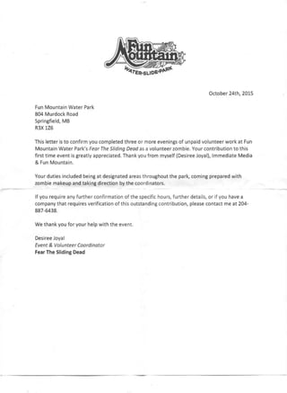 If,.~~ '/t.
~ tERoSUOEoPJir.t
October 24th, 2015
Fun Mountain Water Park
804 Murdock Road
Springfield, MB
R3XlZ6
This letter is to confirm you completed three or more evenings of unpaid volunteer work at Fun
Mountain Water Park's Fear The Sliding Dead as a volunteer zombie. Your contribution to this
first time event is greatly appreciated. Thank you from myself (Desiree Joyal), Immediate Media
& Fun Mountain.
Your duties included being at designated areas throughout the park, coming prepared with
zombie makeup and taking direction by the coordinators.
-----~.- If you require any further confirmation of the specific hours, further details, or if you have a
company that requires verification of this outstanding contribution, please contact me at 204-
887-6438.
We thank you for your help with the event.
Desiree Joyal
Event & Volunteer Coordinator
Fear The Sliding Dead
 