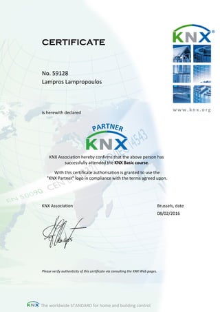 w w w . k n x . o r g
CERTIFICATE
No. 59128
Lampros Lampropoulos
is herewith declared
KNX Association hereby confirms that the above person has
successfully attended the KNX Basic course.
With this certificate authorisation is granted to use the
"KNX Partner" logo in compliance with the terms agreed upon.
Please verify authenticity of this certificate via consulting the KNX Web pages.
KNX Association Brussels, date
08/02/2016
The worldwide STANDARD for home and building control
 