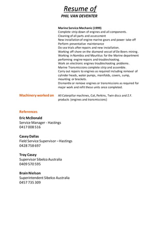 Resume of
PHIL VAN DEVENTER
Marine Service Mechanic (1999)
Complete strip down of engines and all components.
Cleaning of all parts and assessment
New installation of engine marine gears and power take off
Perform preventative maintenance
Do sea trials after repairs and new installation.
Working off shore on the diamond vessel of De Beers mining.
Working in Namibia and Mauritius for the Marine department
performing engine repairs and troubleshooting.
Work on electronic engines troubleshooting problems.
Marine Transmissions complete strip and assemble.
Carry out repairs to engines as required including removal of
cylinder heads, water pumps, manifolds, covers, sump,
mounting or brackets.
Dismantle or remove engines or transmissions as required for
major work and refit these units once completed.
Machinery workedon All Caterpillar machines, Cat, Perkins, Twin discs and Z.F.
products (engines and transmissions)
References
Eric McDonald
Service Manager - Hastings
0417 008 516
Casey Dallas
Field Service Supervisor –Hastings
0428 758 697
Troy Casey
Supervisor Sibelco Australia
0409 570 595
BrainNielson
Superintendent Sibelco Australia
0457 735 309
 