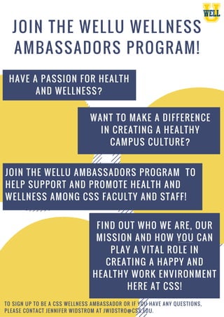 JOIN THE WELLU WELLNESS
AMBASSADORS PROGRAM!
WANT TO MAKE A DIFFERENCE
IN CREATING A HEALTHY
CAMPUS CULTURE?
HAVE A PASSION FOR HEALTH
AND WELLNESS?
JOIN THE WELLU AMBASSADORS PROGRAM TO
HELP SUPPORT AND PROMOTE HEALTH AND
WELLNESS AMONG CSS FACULTY AND STAFF!
FIND OUT WHO WE ARE, OUR
MISSION AND HOW YOU CAN
PLAY A VITAL ROLE IN
CREATING A HAPPY AND
HEALTHY WORK ENVIRONMENT
HERE AT CSS!
TO SIGN UP TO BE A CSS WELLNESS AMBASSADOR OR IF YOU HAVE ANY QUESTIONS,
PLEASE CONTACT JENNIFER WIDSTROM AT JWIDSTRO@CSS.EDU.
 