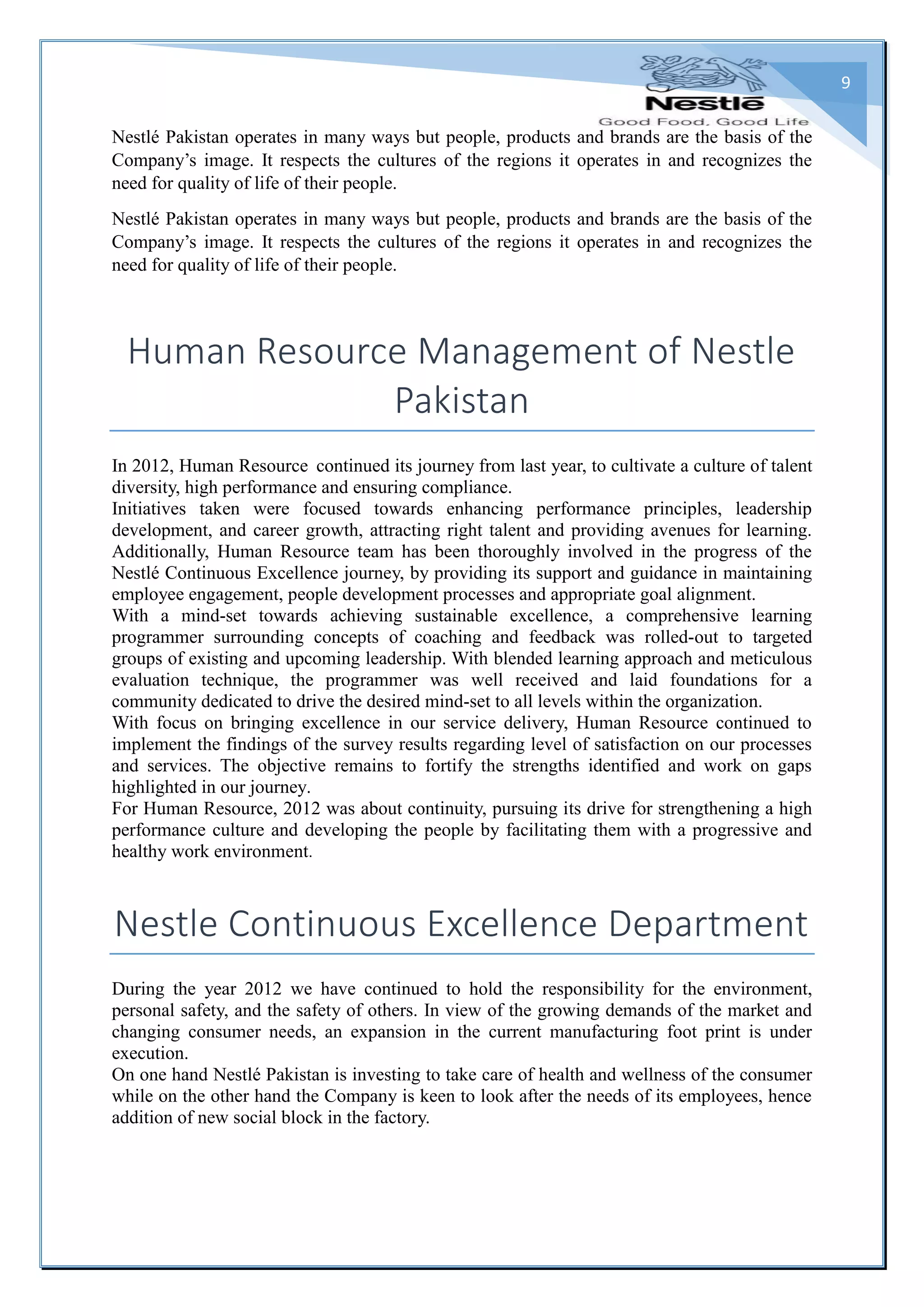 9
Nestlé Pakistan operates in many ways but people, products and brands are the basis of the
Company’s image. It respects the cultures of the regions it operates in and recognizes the
need for quality of life of their people.
Nestlé Pakistan operates in many ways but people, products and brands are the basis of the
Company’s image. It respects the cultures of the regions it operates in and recognizes the
need for quality of life of their people.
Human Resource Management of Nestle
Pakistan
In 2012, Human Resource continued its journey from last year, to cultivate a culture of talent
diversity, high performance and ensuring compliance.
Initiatives taken were focused towards enhancing performance principles, leadership
development, and career growth, attracting right talent and providing avenues for learning.
Additionally, Human Resource team has been thoroughly involved in the progress of the
Nestlé Continuous Excellence journey, by providing its support and guidance in maintaining
employee engagement, people development processes and appropriate goal alignment.
With a mind-set towards achieving sustainable excellence, a comprehensive learning
programmer surrounding concepts of coaching and feedback was rolled-out to targeted
groups of existing and upcoming leadership. With blended learning approach and meticulous
evaluation technique, the programmer was well received and laid foundations for a
community dedicated to drive the desired mind-set to all levels within the organization.
With focus on bringing excellence in our service delivery, Human Resource continued to
implement the findings of the survey results regarding level of satisfaction on our processes
and services. The objective remains to fortify the strengths identified and work on gaps
highlighted in our journey.
For Human Resource, 2012 was about continuity, pursuing its drive for strengthening a high
performance culture and developing the people by facilitating them with a progressive and
healthy work environment.
Nestle Continuous Excellence Department
During the year 2012 we have continued to hold the responsibility for the environment,
personal safety, and the safety of others. In view of the growing demands of the market and
changing consumer needs, an expansion in the current manufacturing foot print is under
execution.
On one hand Nestlé Pakistan is investing to take care of health and wellness of the consumer
while on the other hand the Company is keen to look after the needs of its employees, hence
addition of new social block in the factory.
 