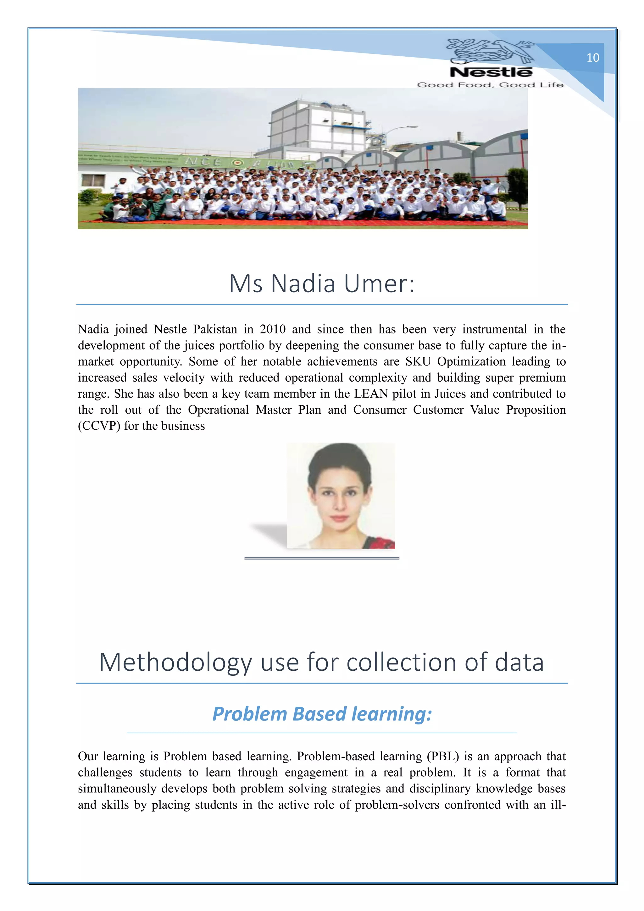 10
Ms Nadia Umer:
Nadia joined Nestle Pakistan in 2010 and since then has been very instrumental in the
development of the juices portfolio by deepening the consumer base to fully capture the in-
market opportunity. Some of her notable achievements are SKU Optimization leading to
increased sales velocity with reduced operational complexity and building super premium
range. She has also been a key team member in the LEAN pilot in Juices and contributed to
the roll out of the Operational Master Plan and Consumer Customer Value Proposition
(CCVP) for the business
Methodology use for collection of data
Problem Based learning:
Our learning is Problem based learning. Problem-based learning (PBL) is an approach that
challenges students to learn through engagement in a real problem. It is a format that
simultaneously develops both problem solving strategies and disciplinary knowledge bases
and skills by placing students in the active role of problem-solvers confronted with an ill-
 