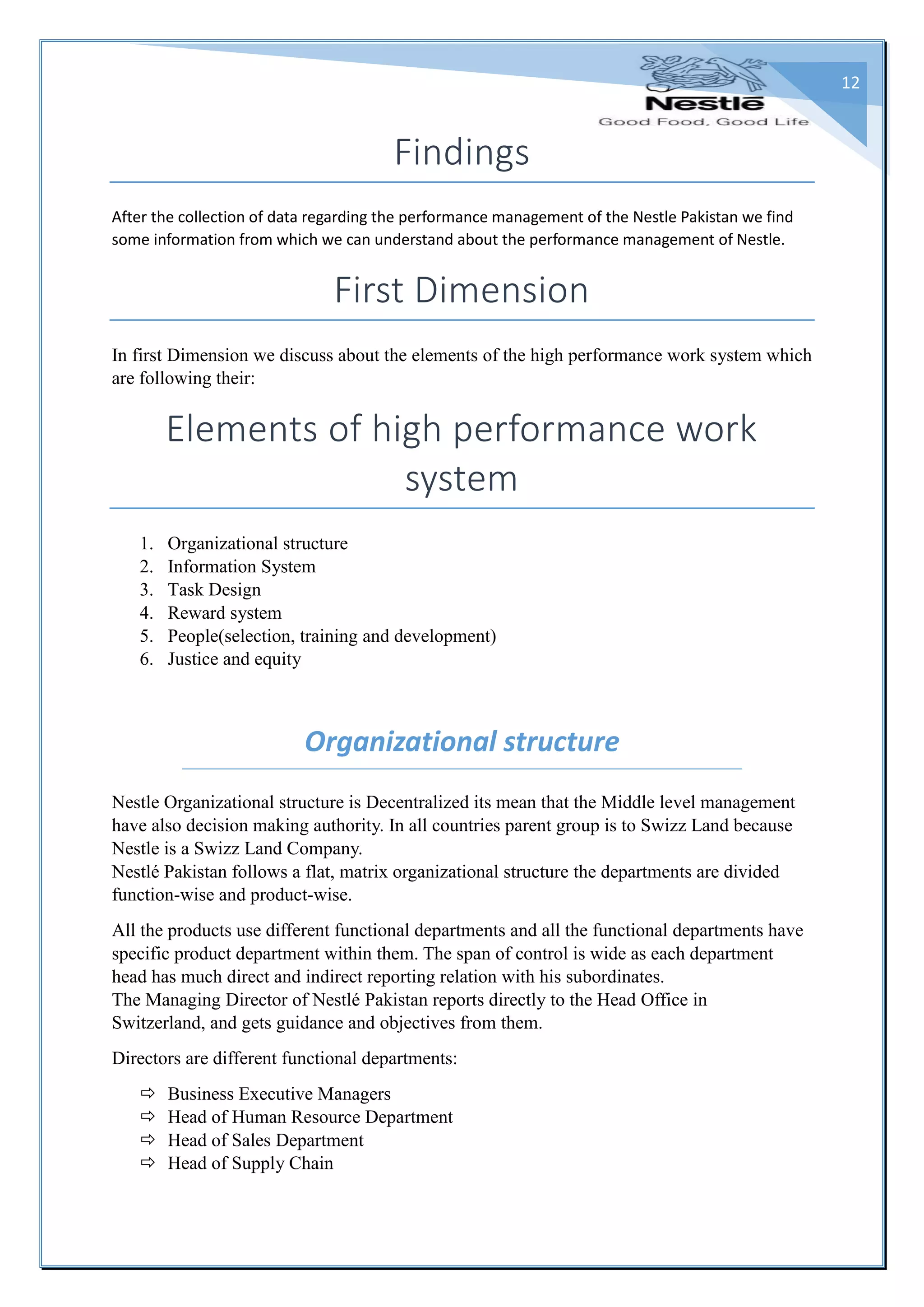 12
Findings
After the collection of data regarding the performance management of the Nestle Pakistan we find
some information from which we can understand about the performance management of Nestle.
First Dimension
In first Dimension we discuss about the elements of the high performance work system which
are following their:
Elements of high performance work
system
1. Organizational structure
2. Information System
3. Task Design
4. Reward system
5. People(selection, training and development)
6. Justice and equity
Organizational structure
Nestle Organizational structure is Decentralized its mean that the Middle level management
have also decision making authority. In all countries parent group is to Swizz Land because
Nestle is a Swizz Land Company.
Nestlé Pakistan follows a flat, matrix organizational structure the departments are divided
function-wise and product-wise.
All the products use different functional departments and all the functional departments have
specific product department within them. The span of control is wide as each department
head has much direct and indirect reporting relation with his subordinates.
The Managing Director of Nestlé Pakistan reports directly to the Head Office in
Switzerland, and gets guidance and objectives from them.
Directors are different functional departments:
 Business Executive Managers
 Head of Human Resource Department
 Head of Sales Department
 Head of Supply Chain
 