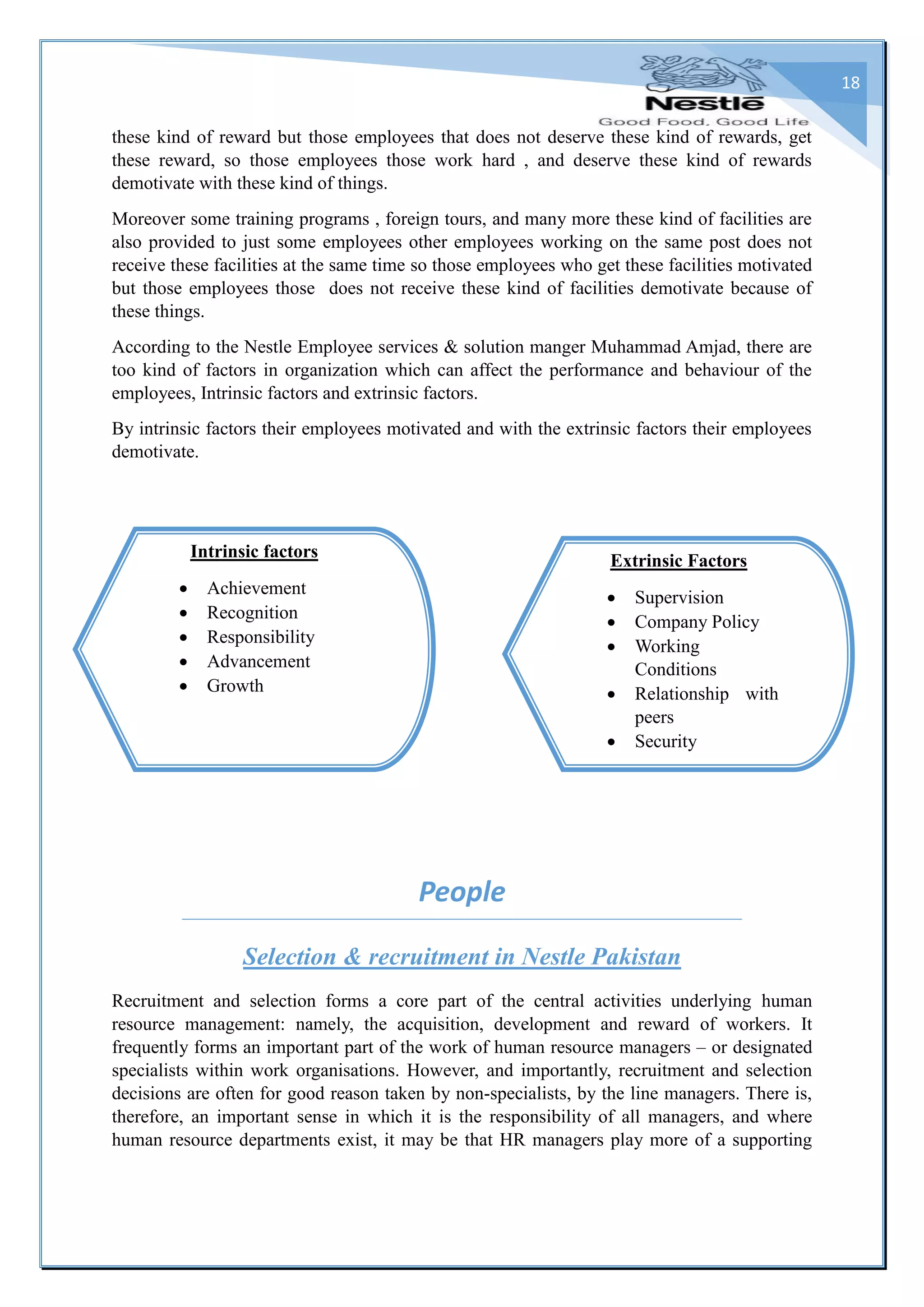 18
these kind of reward but those employees that does not deserve these kind of rewards, get
these reward, so those employees those work hard , and deserve these kind of rewards
demotivate with these kind of things.
Moreover some training programs , foreign tours, and many more these kind of facilities are
also provided to just some employees other employees working on the same post does not
receive these facilities at the same time so those employees who get these facilities motivated
but those employees those does not receive these kind of facilities demotivate because of
these things.
According to the Nestle Employee services & solution manger Muhammad Amjad, there are
too kind of factors in organization which can affect the performance and behaviour of the
employees, Intrinsic factors and extrinsic factors.
By intrinsic factors their employees motivated and with the extrinsic factors their employees
demotivate.
People
Selection & recruitment in Nestle Pakistan
Recruitment and selection forms a core part of the central activities underlying human
resource management: namely, the acquisition, development and reward of workers. It
frequently forms an important part of the work of human resource managers – or designated
specialists within work organisations. However, and importantly, recruitment and selection
decisions are often for good reason taken by non-specialists, by the line managers. There is,
therefore, an important sense in which it is the responsibility of all managers, and where
human resource departments exist, it may be that HR managers play more of a supporting
Extrinsic Factors
 Supervision
 Company Policy
 Working
Conditions
 Relationship with
peers
 Security
Intrinsic factors
 Achievement
 Recognition
 Responsibility
 Advancement
 Growth
 