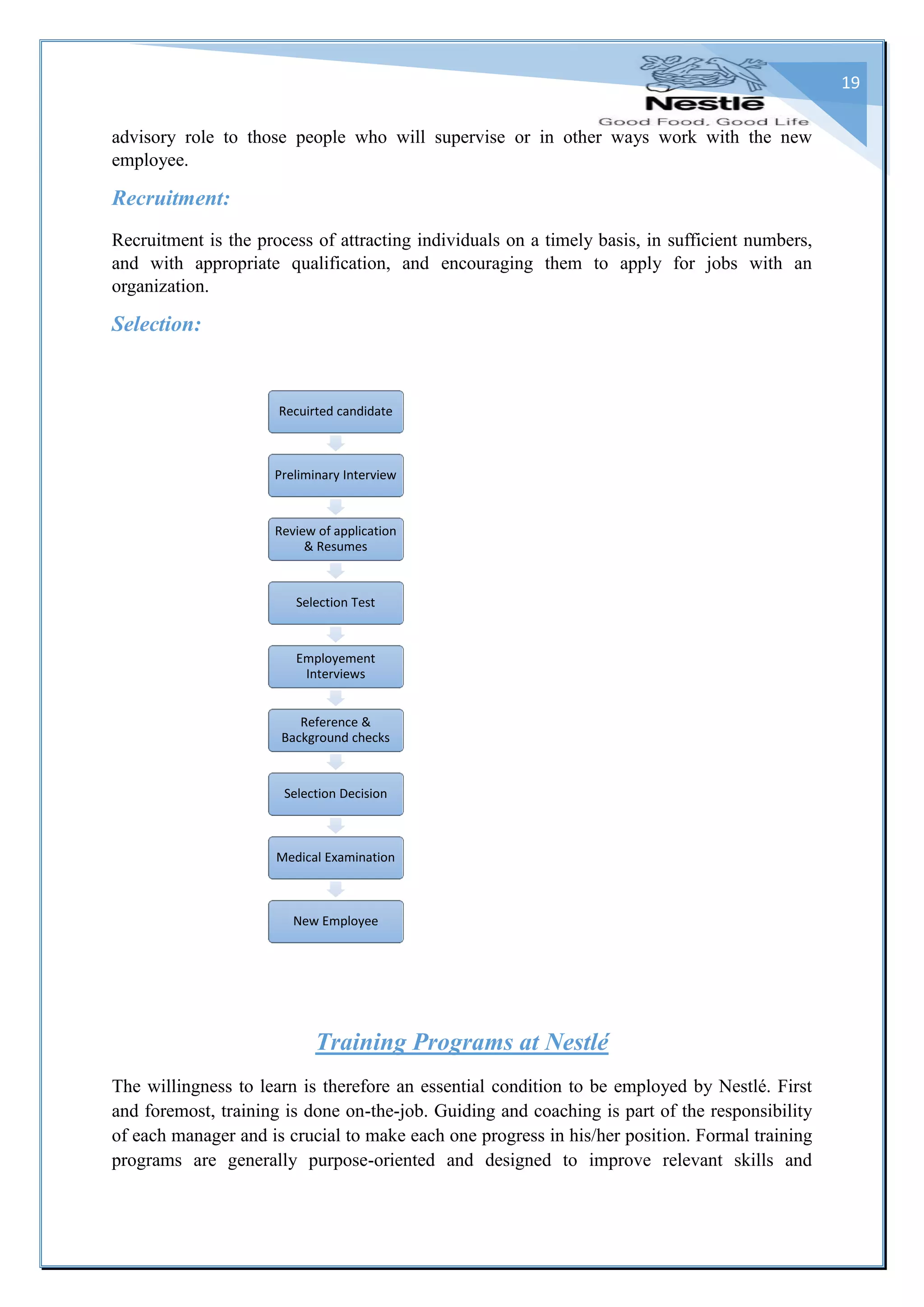 19
advisory role to those people who will supervise or in other ways work with the new
employee.
Recruitment:
Recruitment is the process of attracting individuals on a timely basis, in sufficient numbers,
and with appropriate qualification, and encouraging them to apply for jobs with an
organization.
Selection:
Training Programs at Nestlé
The willingness to learn is therefore an essential condition to be employed by Nestlé. First
and foremost, training is done on-the-job. Guiding and coaching is part of the responsibility
of each manager and is crucial to make each one progress in his/her position. Formal training
programs are generally purpose-oriented and designed to improve relevant skills and
Recuirted candidate
Preliminary Interview
Review of application
& Resumes
Selection Test
Employement
Interviews
Reference &
Background checks
Selection Decision
Medical Examination
New Employee
 